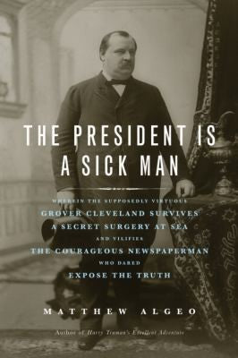 The President Is A Sick Man: wherein the supposedly virtuous Grover Cleveland survives a secret surgery at sea and vilifies the courageous newspaperman who dared expose the truth