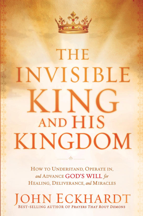 The Invisible King And His Kingdom: How To Understand, Operate In, And Advance God's Will For Healing, Deliverance, And Miracles