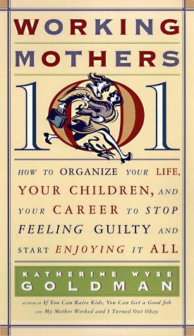 Working Mothers 101: How To Organize Your Life, Your Children, And Your Career To Stop Feeling Guilty And Start Enjoying It All