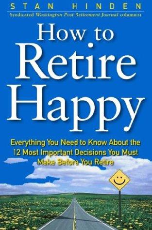 How To Retire Happy: Everything You Need To Know About The 12 Most Important Decisions You Must Make Before You Retire